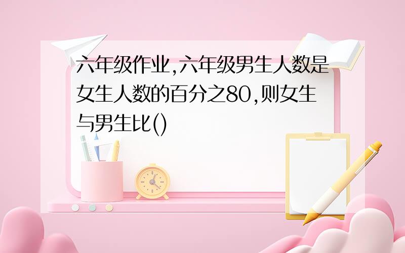 六年级作业,六年级男生人数是女生人数的百分之80,则女生与男生比()