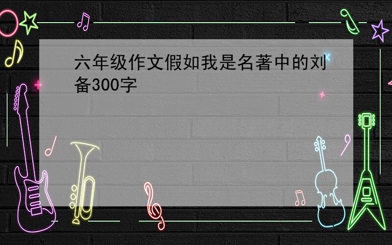 六年级作文假如我是名著中的刘备300字