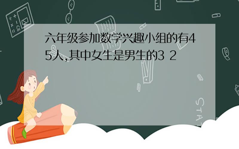 六年级参加数学兴趣小组的有45人,其中女生是男生的3 2