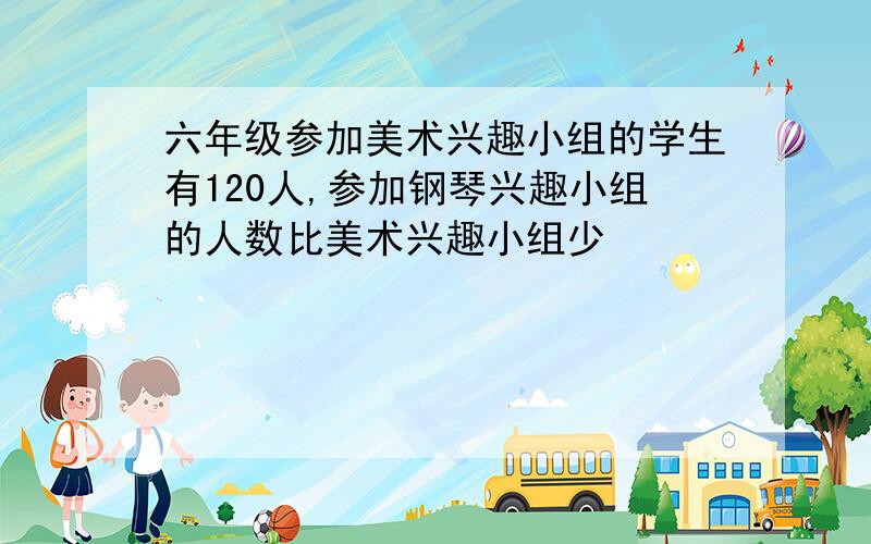 六年级参加美术兴趣小组的学生有120人,参加钢琴兴趣小组的人数比美术兴趣小组少