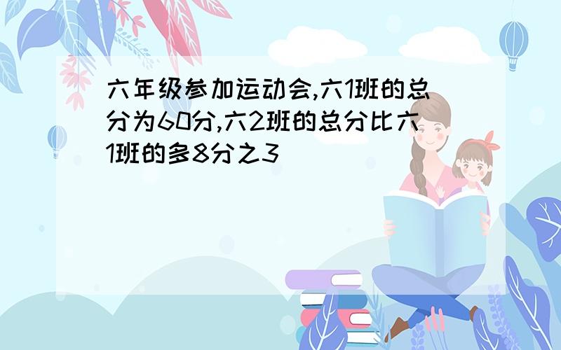 六年级参加运动会,六1班的总分为60分,六2班的总分比六1班的多8分之3