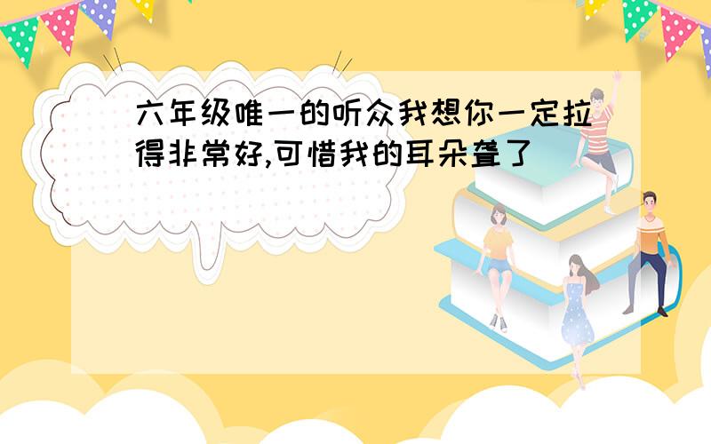 六年级唯一的听众我想你一定拉得非常好,可惜我的耳朵聋了