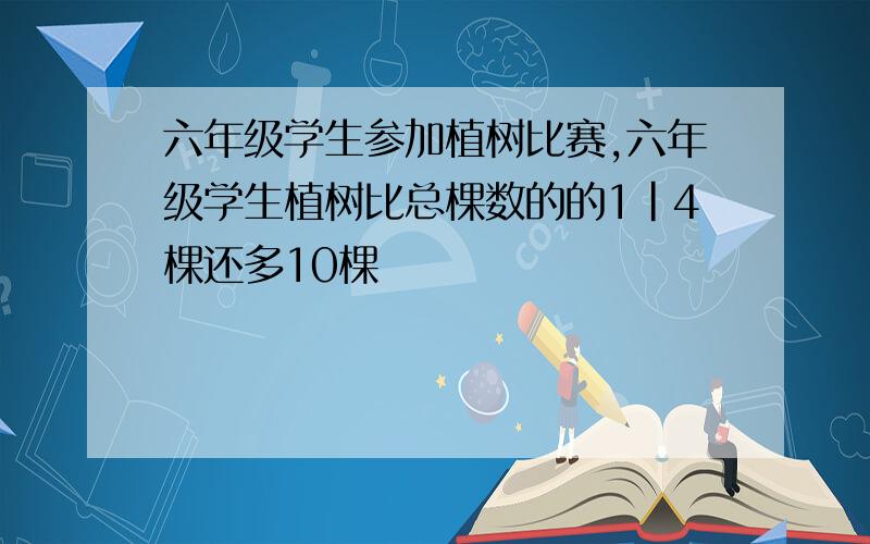 六年级学生参加植树比赛,六年级学生植树比总棵数的的1|4棵还多10棵