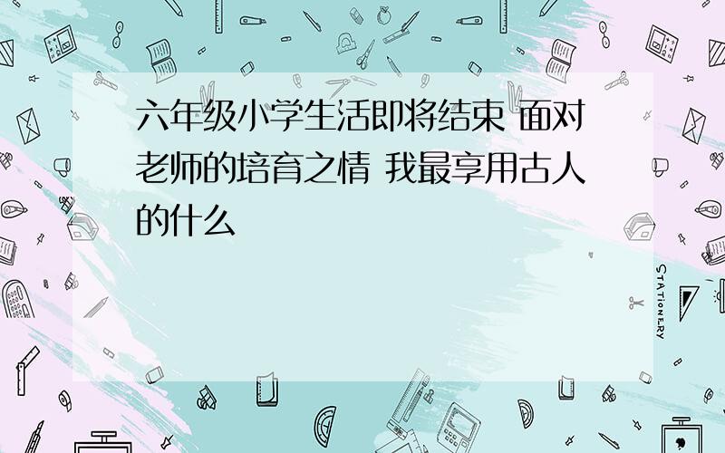 六年级小学生活即将结束 面对老师的培育之情 我最享用古人的什么