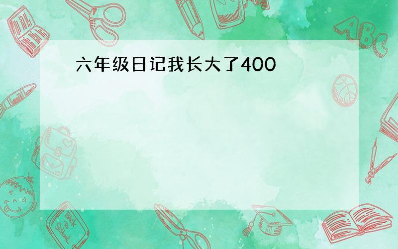 六年级日记我长大了400