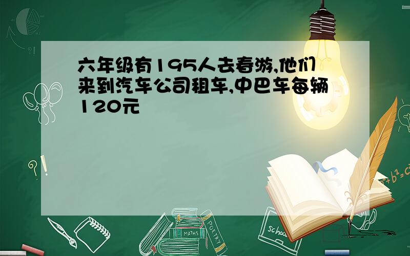 六年级有195人去春游,他们来到汽车公司租车,中巴车每辆120元