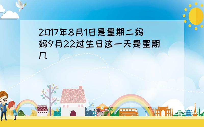 2017年8月1日是星期二妈妈9月22过生日这一天是星期几