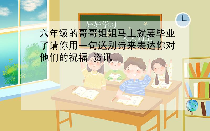 六年级的哥哥姐姐马上就要毕业了请你用一句送别诗来表达你对他们的祝福 资讯