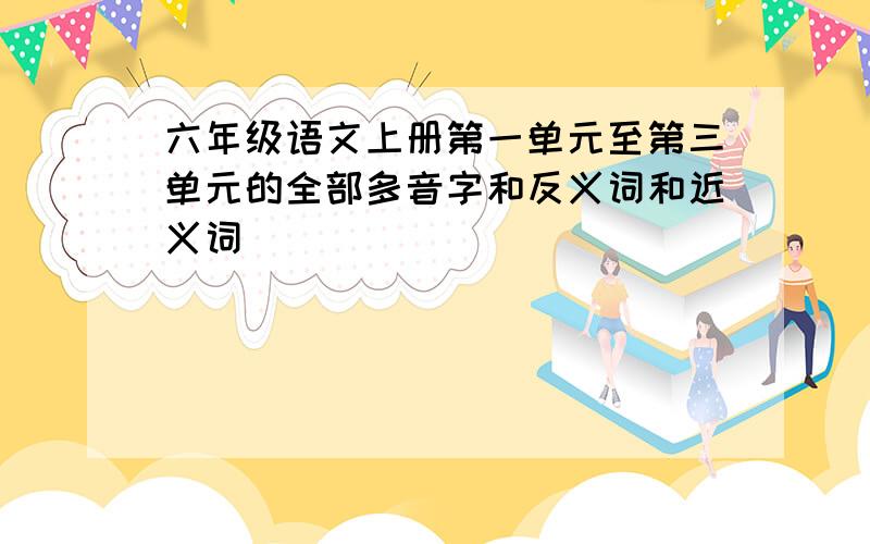 六年级语文上册第一单元至第三单元的全部多音字和反义词和近义词