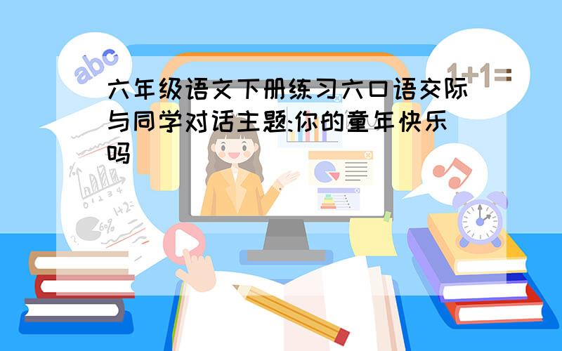 六年级语文下册练习六口语交际与同学对话主题:你的童年快乐吗