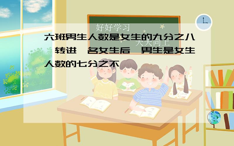 六班男生人数是女生的九分之八,转进一名女生后,男生是女生人数的七分之不