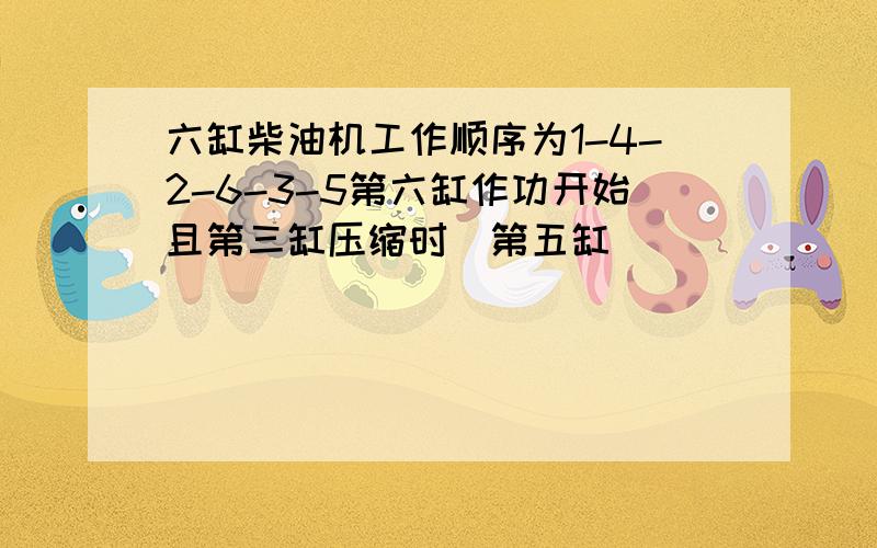 六缸柴油机工作顺序为1-4-2-6-3-5第六缸作功开始且第三缸压缩时第五缸