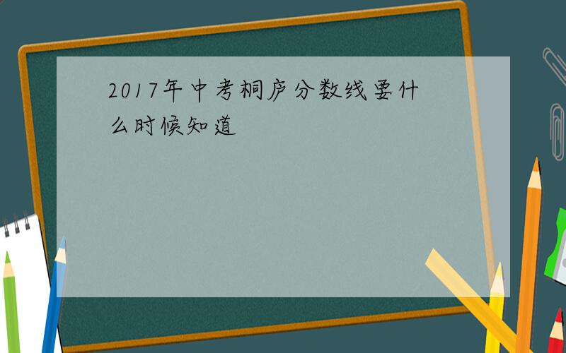 2017年中考桐庐分数线要什么时候知道