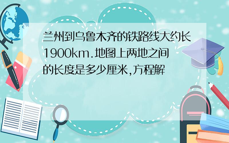 兰州到乌鲁木齐的铁路线大约长1900km.地图上两地之间的长度是多少厘米,方程解