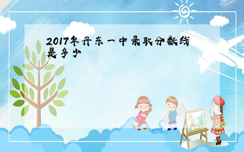 2017年丹东一中录取分数线是多少