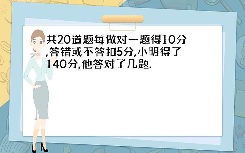 共20道题每做对一题得10分,答错或不答扣5分,小明得了140分,他答对了几题.