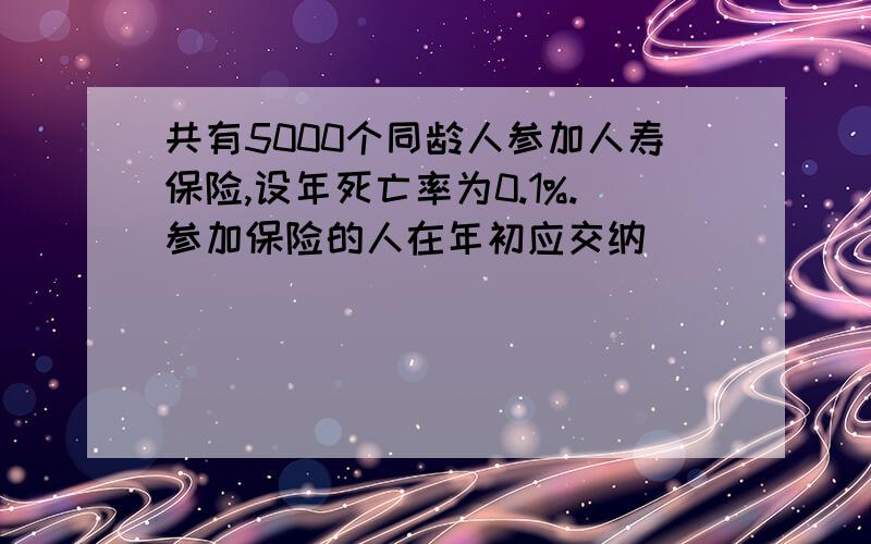 共有5000个同龄人参加人寿保险,设年死亡率为0.1%.参加保险的人在年初应交纳