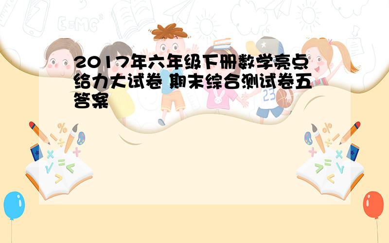 2017年六年级下册数学亮点给力大试卷 期末综合测试卷五答案