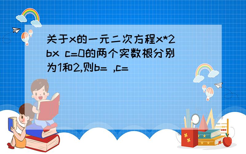 关于x的一元二次方程x*2 bx c=0的两个实数根分别为1和2,则b= ,c=