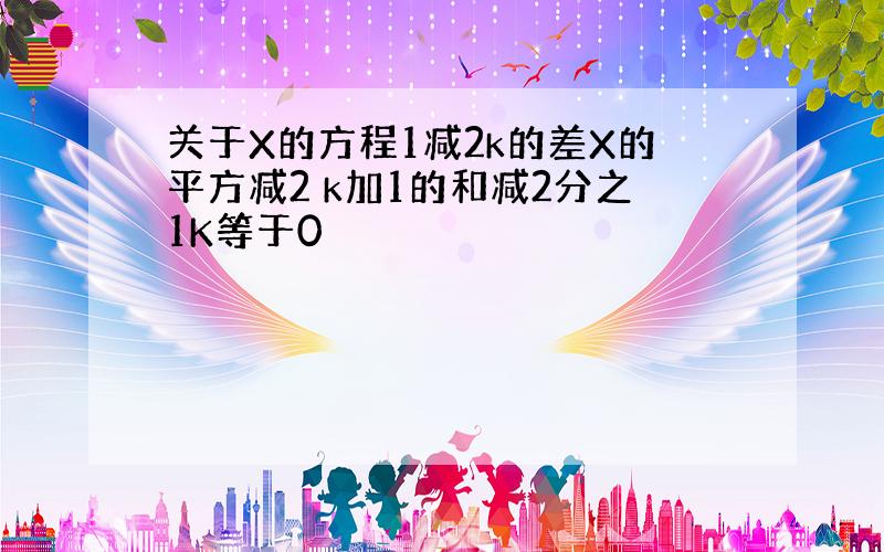 关于X的方程1减2k的差X的平方减2 k加1的和减2分之1K等于0