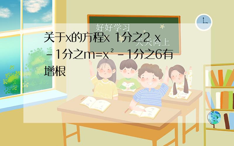 关于x的方程x 1分之2 x-1分之m=x²-1分之6有增根