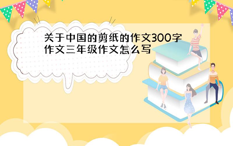 关于中国的剪纸的作文300字作文三年级作文怎么写