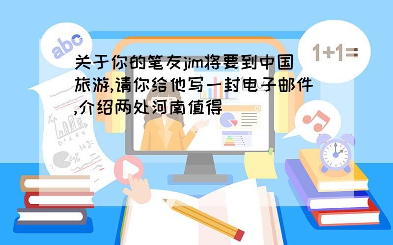 关于你的笔友jim将要到中国旅游,请你给他写一封电子邮件,介绍两处河南值得