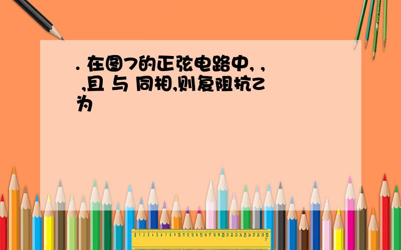 . 在图7的正弦电路中, , ,且 与 同相,则复阻抗Z为