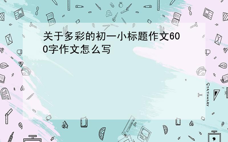 关于多彩的初一小标题作文600字作文怎么写