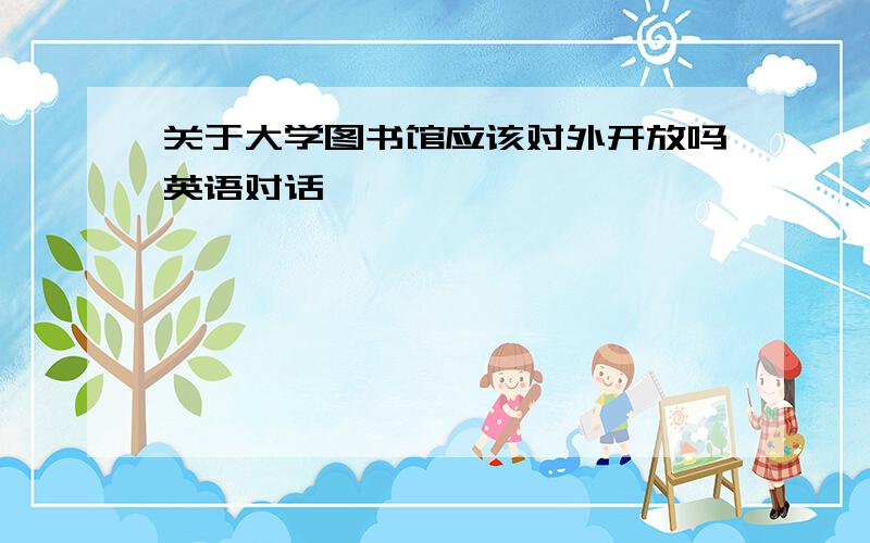 关于大学图书馆应该对外开放吗英语对话