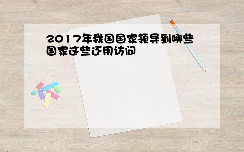 2017年我国国家领导到哪些国家这些还用访问