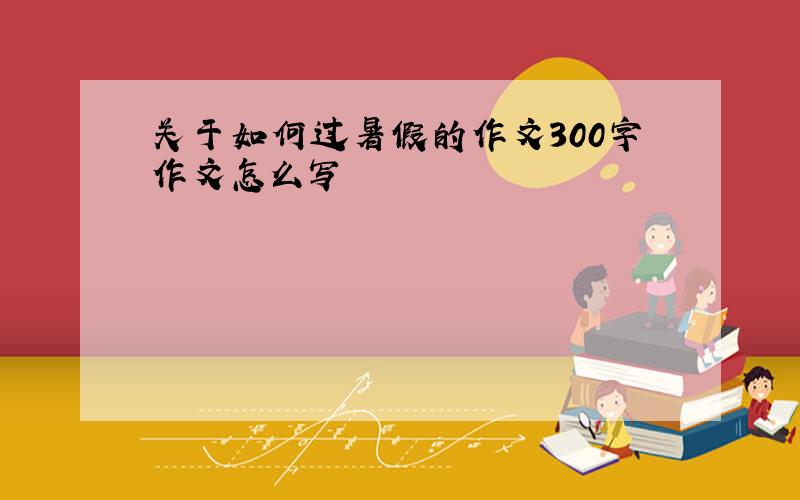 关于如何过暑假的作文300字作文怎么写