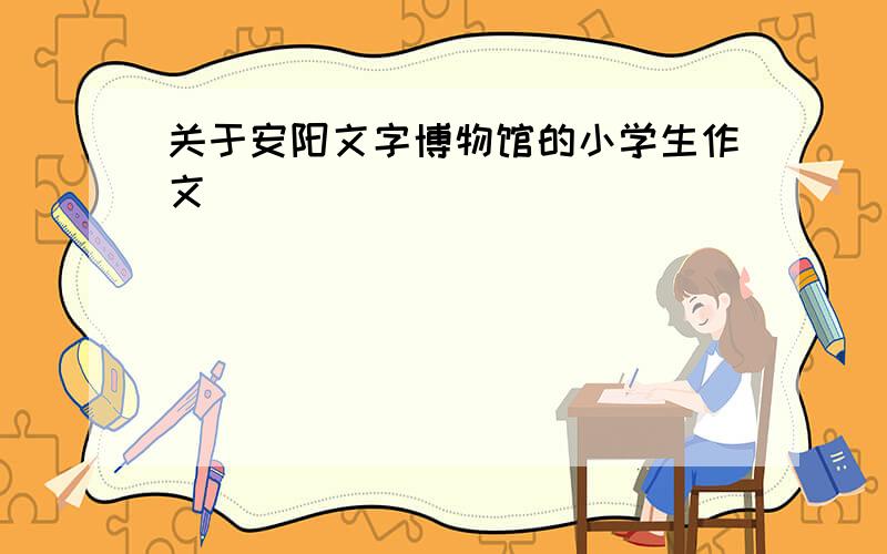 关于安阳文字博物馆的小学生作文