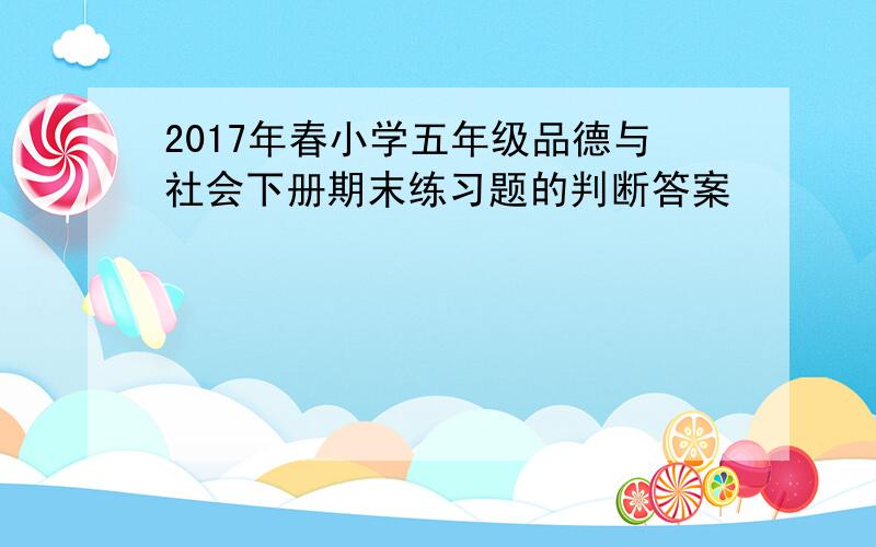 2017年春小学五年级品德与社会下册期末练习题的判断答案