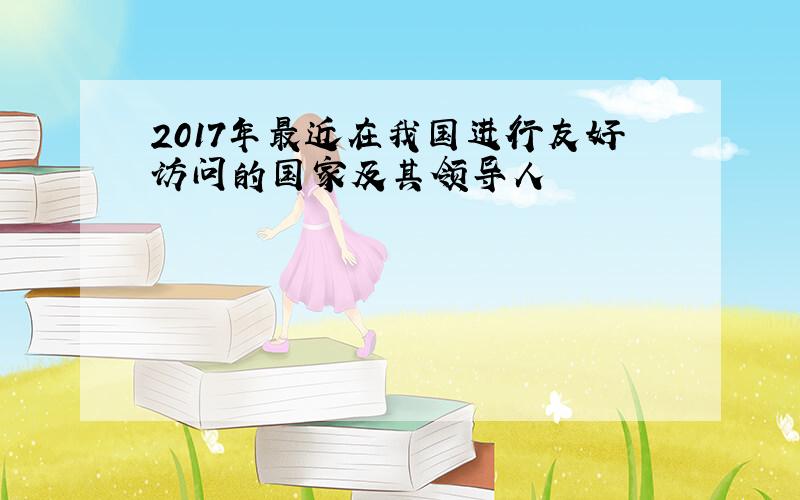 2017年最近在我国进行友好访问的国家及其领导人