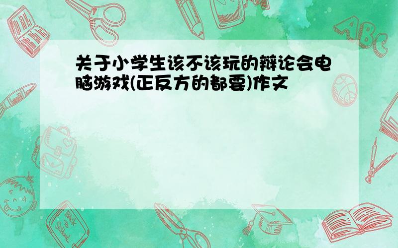 关于小学生该不该玩的辩论会电脑游戏(正反方的都要)作文