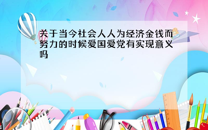 关于当今社会人人为经济金钱而努力的时候爱国爱党有实现意义吗