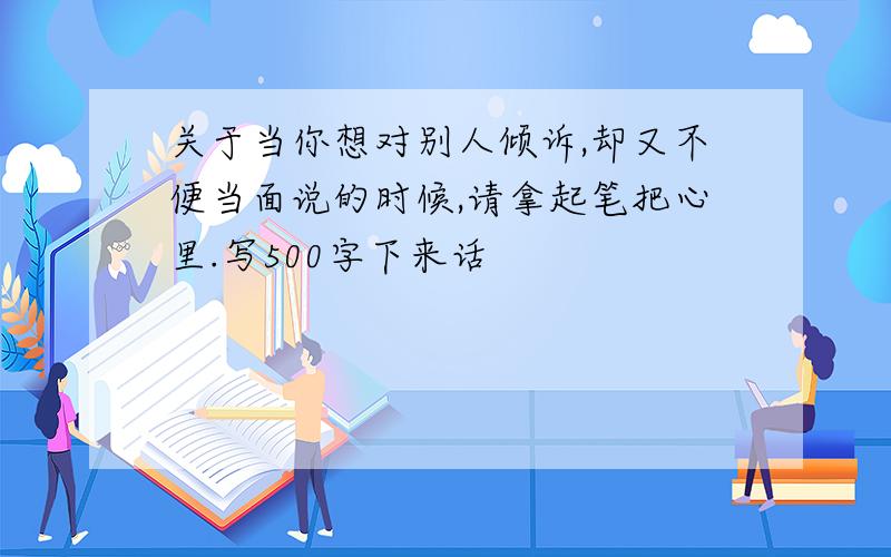 关于当你想对别人倾诉,却又不便当面说的时候,请拿起笔把心里.写500字下来话