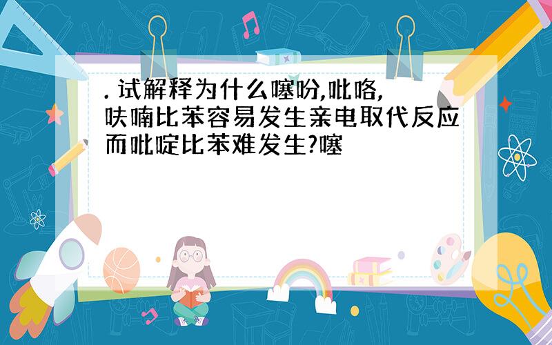 . 试解释为什么噻吩,吡咯,呋喃比苯容易发生亲电取代反应而吡啶比苯难发生?噻