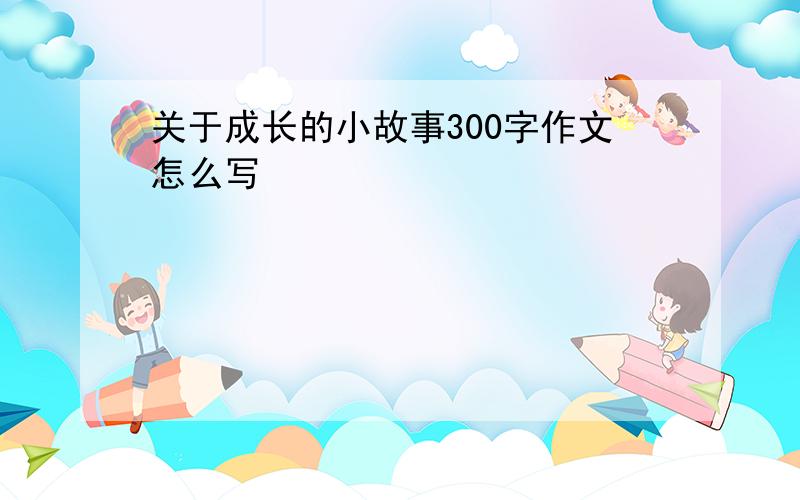 关于成长的小故事300字作文怎么写