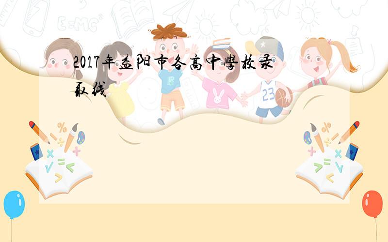 2017年益阳市各高中学校录取线