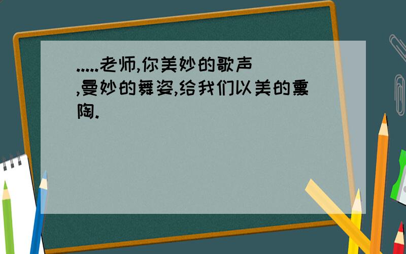 .....老师,你美妙的歌声,曼妙的舞姿,给我们以美的熏陶.