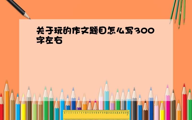 关于玩的作文题目怎么写300字左右