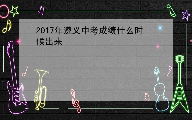 2017年遵义中考成绩什么时候出来