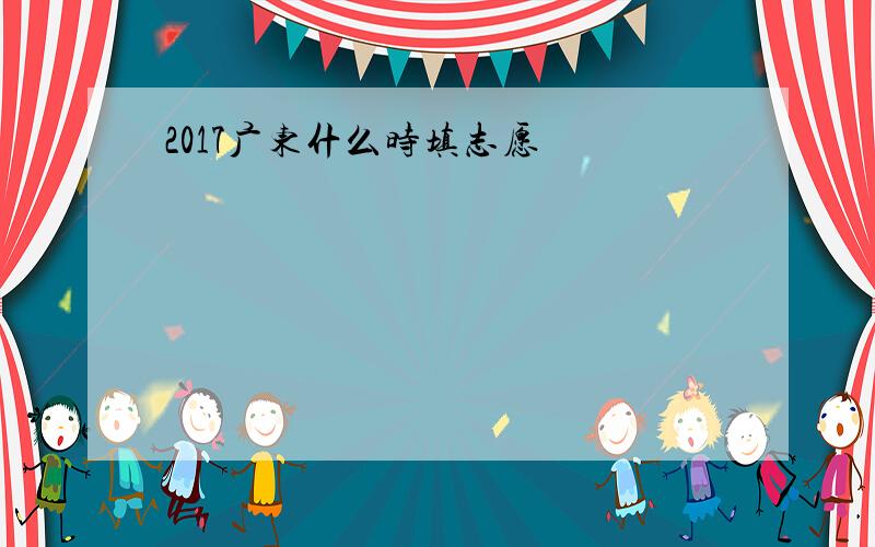 2017广东什么时填志愿