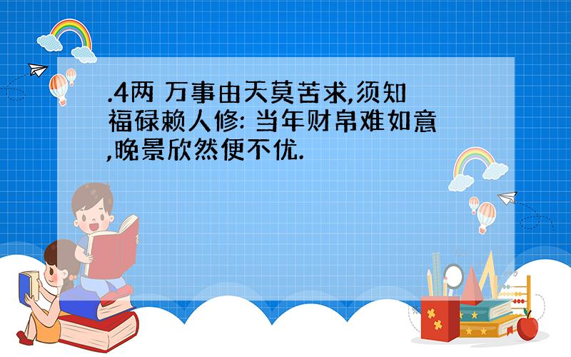 .4两 万事由天莫苦求,须知福碌赖人修: 当年财帛难如意,晚景欣然便不优.