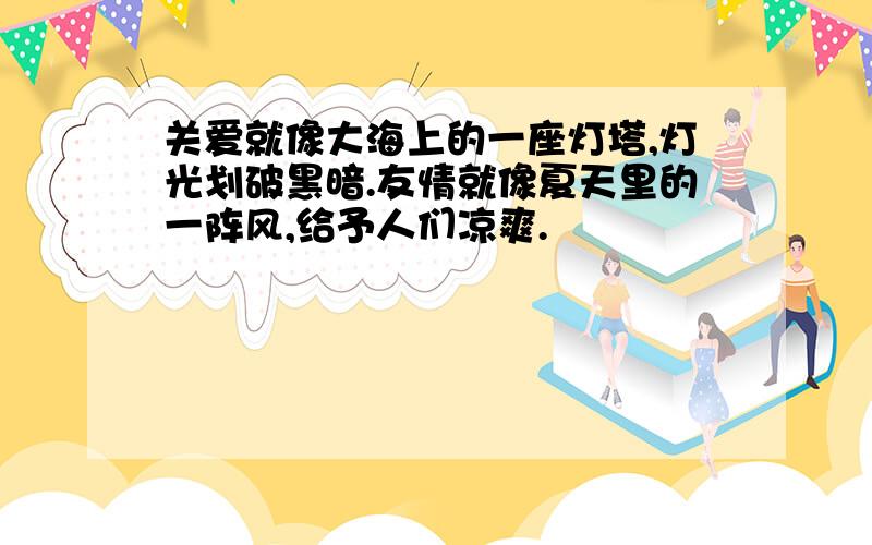 关爱就像大海上的一座灯塔,灯光划破黑暗.友情就像夏天里的一阵风,给予人们凉爽.