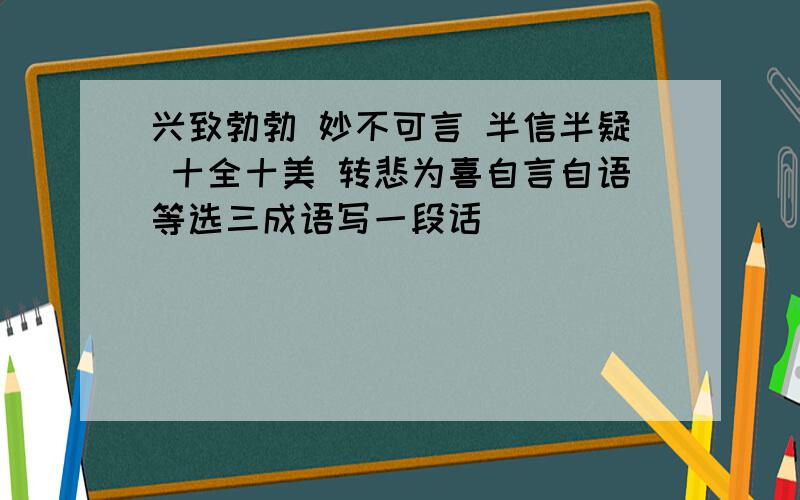 兴致勃勃 妙不可言 半信半疑 十全十美 转悲为喜自言自语等选三成语写一段话