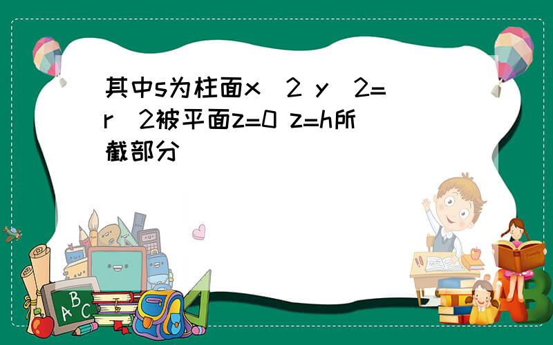 其中s为柱面x^2 y^2=r^2被平面z=0 z=h所截部分