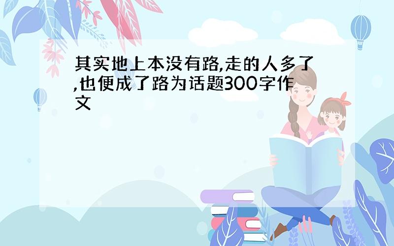 其实地上本没有路,走的人多了,也便成了路为话题300字作文